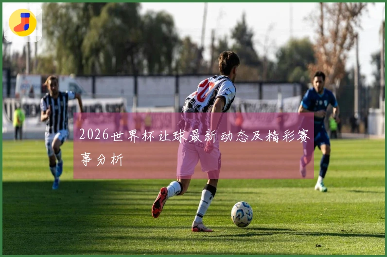 2026世界杯让球最新动态及精彩赛事分析