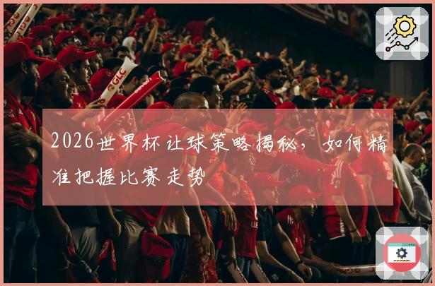 2026世界杯让球策略揭秘，如何精准把握比赛走势