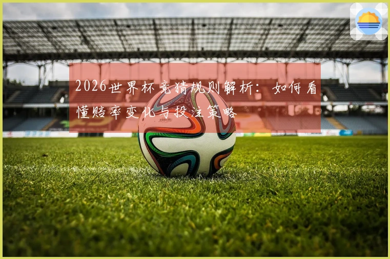 2026世界杯竞猜规则解析：如何看懂赔率变化与投注策略