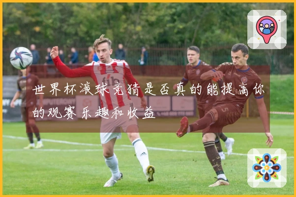 世界杯滚球竞猜是否真的能提高你的观赛乐趣和收益